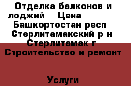 Отделка балконов и лоджий. › Цена ­ 18 000 - Башкортостан респ., Стерлитамакский р-н, Стерлитамак г. Строительство и ремонт » Услуги   